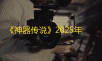 《神器传说》2025年7月兑换码分享