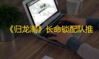 《归龙潮》长命锁配队推荐